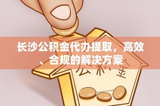 徐水长沙公积金代办提取，高效、合规的解决方案