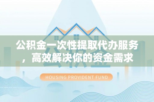 徐水公积金一次性提取代办服务，高效解决你的资金需求