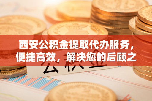 徐水西安公积金提取代办服务，便捷高效，解决您的后顾之忧