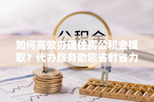 徐水如何高效办理住房公积金提取？代办服务助您省时省力