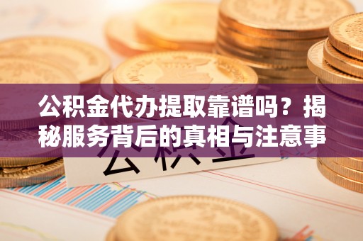徐水公积金代办提取靠谱吗？揭秘服务背后的真相与注意事项