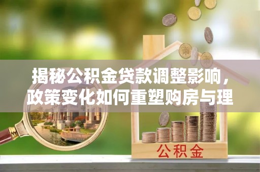 徐水揭秘公积金贷款调整影响，政策变化如何重塑购房与理财规划