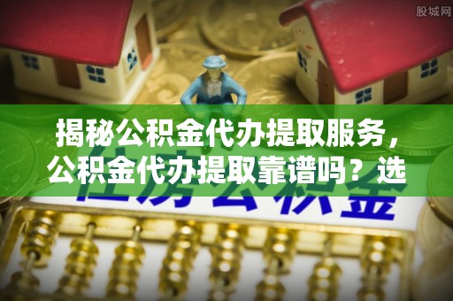 徐水揭秘公积金代办提取服务，公积金代办提取靠谱吗？选择前你需要知道这些！