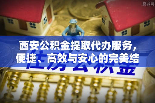 徐水西安公积金提取代办服务，便捷、高效与安心的完美结合