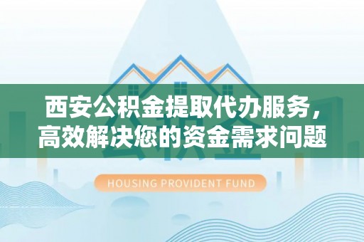 徐水西安公积金提取代办服务，高效解决您的资金需求问题