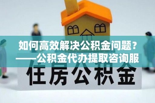 徐水如何高效解决公积金问题？——公积金代办提取咨询服务指南