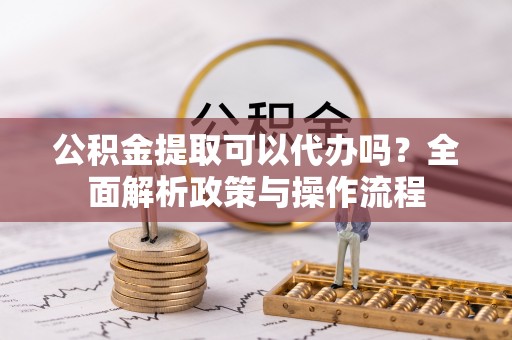 徐水公积金提取可以代办吗？全面解析政策与操作流程