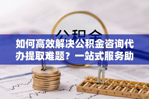 徐水如何高效解决公积金咨询代办提取难题？一站式服务助您轻松搞定