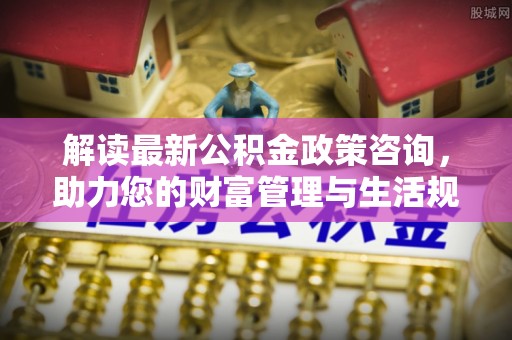 徐水解读最新公积金政策咨询，助力您的财富管理与生活规划