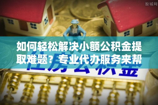 徐水如何轻松解决小额公积金提取难题？专业代办服务来帮忙