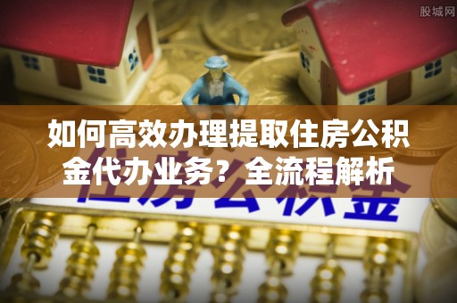 徐水如何高效办理提取住房公积金代办业务？全流程解析