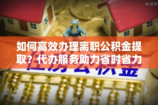 徐水如何高效办理离职公积金提取？代办服务助力省时省力
