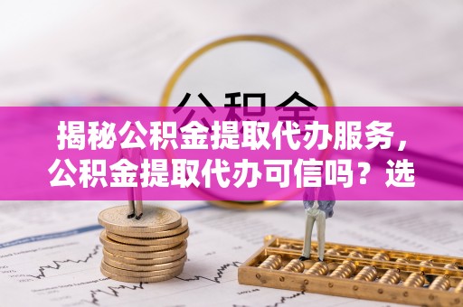 徐水揭秘公积金提取代办服务，公积金提取代办可信吗？选择前你需要知道的真相