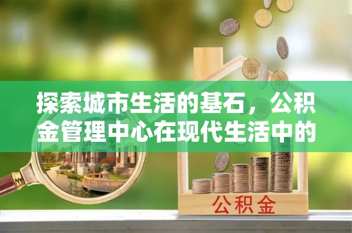 徐水探索城市生活的基石，公积金管理中心在现代生活中的重要角色