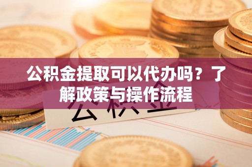 徐水公积金提取可以代办吗？了解政策与操作流程