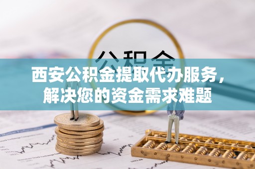 徐水西安公积金提取代办服务，解决您的资金需求难题