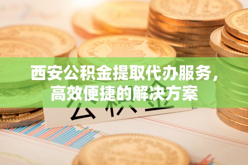 徐水西安公积金提取代办服务，高效便捷的解决方案