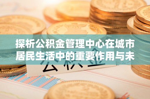 徐水探析公积金管理中心在城市居民生活中的重要作用与未来发展趋势
