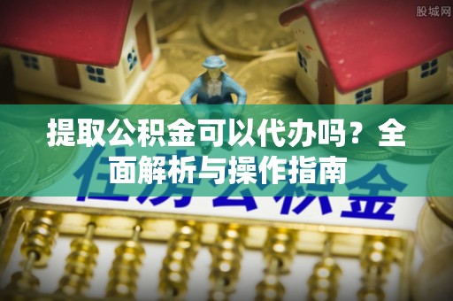 徐水提取公积金可以代办吗？全面解析与操作指南
