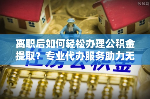 徐水离职后如何轻松办理公积金提取？专业代办服务助力无忧