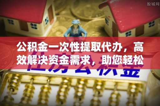 徐水公积金一次性提取代办，高效解决资金需求，助您轻松应对生活难题