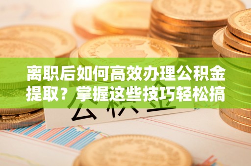 徐水离职后如何高效办理公积金提取？掌握这些技巧轻松搞定