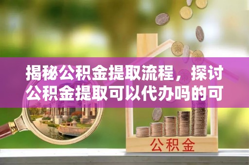 徐水揭秘公积金提取流程，探讨公积金提取可以代办吗的可行性与注意事项
