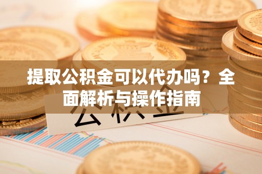 徐水提取公积金可以代办吗？全面解析与操作指南