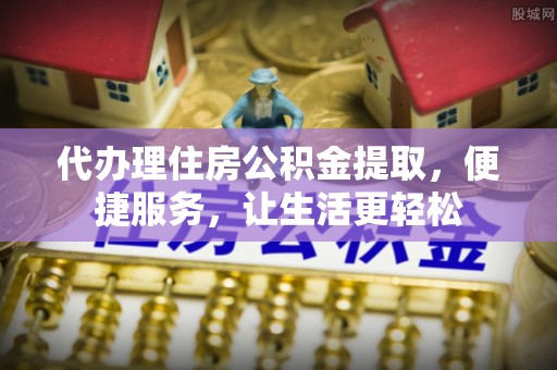 徐水代办理住房公积金提取，便捷服务，让生活更轻松