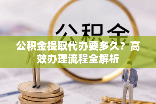 徐水公积金提取代办要多久？高效办理流程全解析