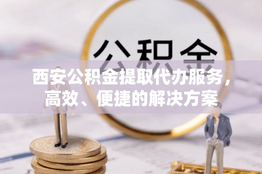 徐水西安公积金提取代办服务，高效、便捷的解决方案