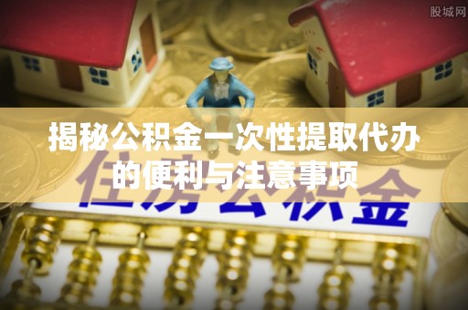 徐水揭秘公积金一次性提取代办的便利与注意事项