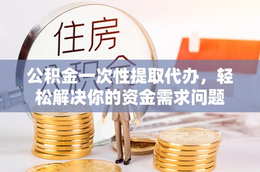 徐水公积金一次性提取代办，轻松解决你的资金需求问题