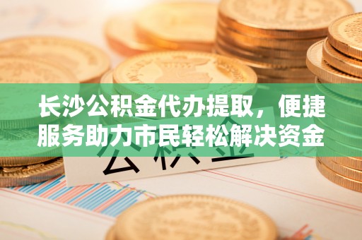 徐水长沙公积金代办提取，便捷服务助力市民轻松解决资金需求