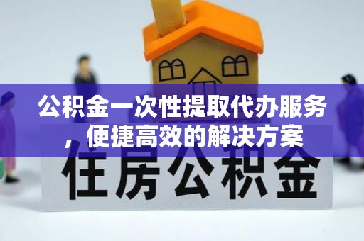 徐水公积金一次性提取代办服务，便捷高效的解决方案