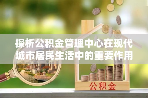 徐水探析公积金管理中心在现代城市居民生活中的重要作用