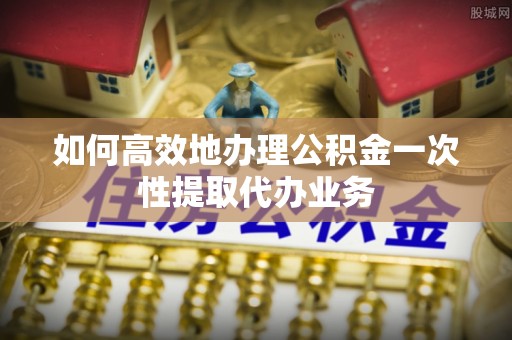 徐水如何高效地办理公积金一次性提取代办业务