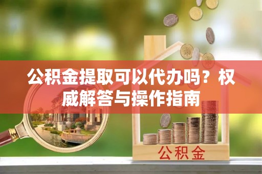 徐水公积金提取可以代办吗？权威解答与操作指南