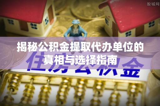 徐水揭秘公积金提取代办单位的真相与选择指南