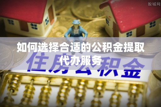 徐水如何选择合适的公积金提取代办服务