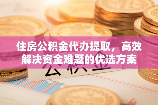 徐水住房公积金代办提取，高效解决资金难题的优选方案
